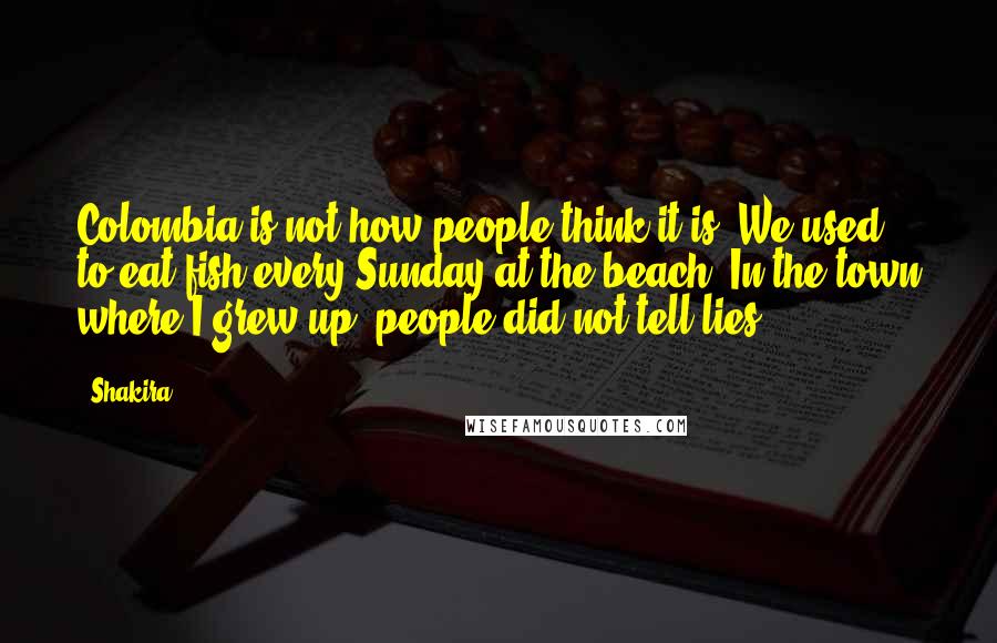 Shakira Quotes: Colombia is not how people think it is. We used to eat fish every Sunday at the beach. In the town where I grew up, people did not tell lies.