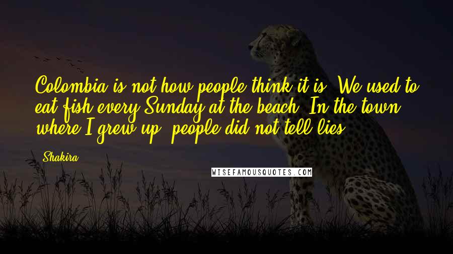 Shakira Quotes: Colombia is not how people think it is. We used to eat fish every Sunday at the beach. In the town where I grew up, people did not tell lies.