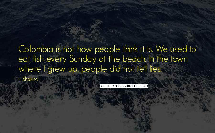 Shakira Quotes: Colombia is not how people think it is. We used to eat fish every Sunday at the beach. In the town where I grew up, people did not tell lies.