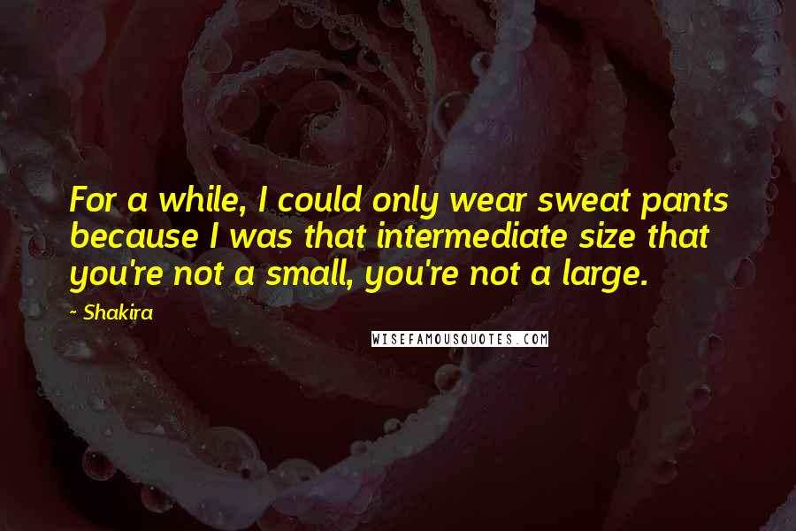 Shakira Quotes: For a while, I could only wear sweat pants because I was that intermediate size that you're not a small, you're not a large.