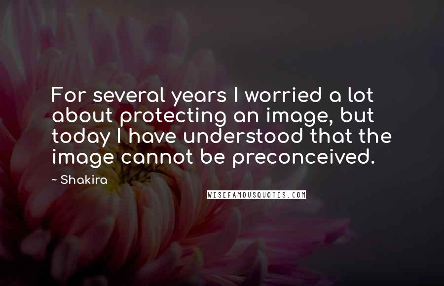 Shakira Quotes: For several years I worried a lot about protecting an image, but today I have understood that the image cannot be preconceived.