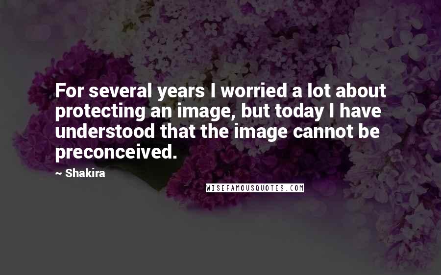 Shakira Quotes: For several years I worried a lot about protecting an image, but today I have understood that the image cannot be preconceived.