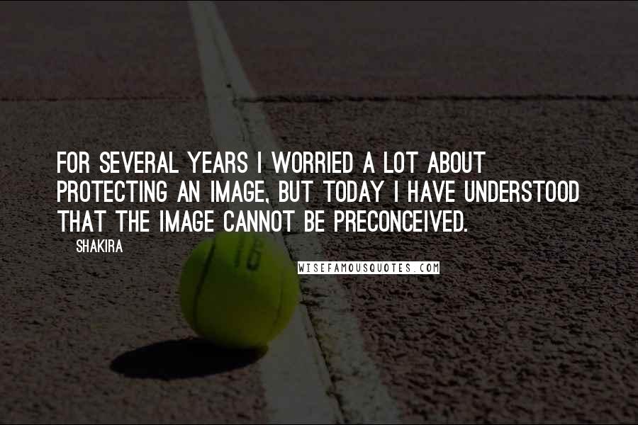 Shakira Quotes: For several years I worried a lot about protecting an image, but today I have understood that the image cannot be preconceived.