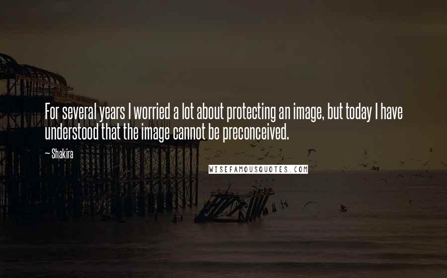 Shakira Quotes: For several years I worried a lot about protecting an image, but today I have understood that the image cannot be preconceived.