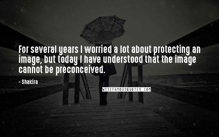 Shakira Quotes: For several years I worried a lot about protecting an image, but today I have understood that the image cannot be preconceived.