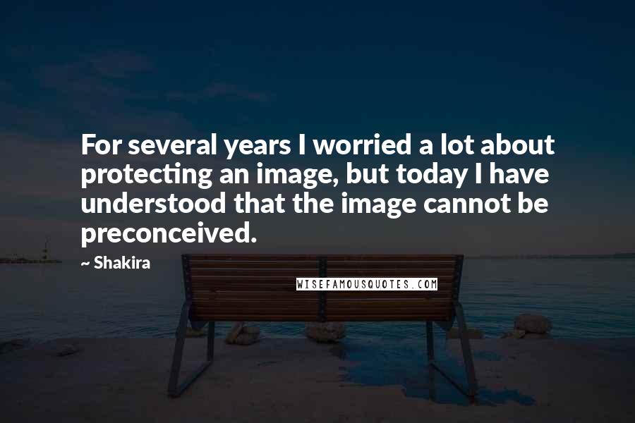 Shakira Quotes: For several years I worried a lot about protecting an image, but today I have understood that the image cannot be preconceived.