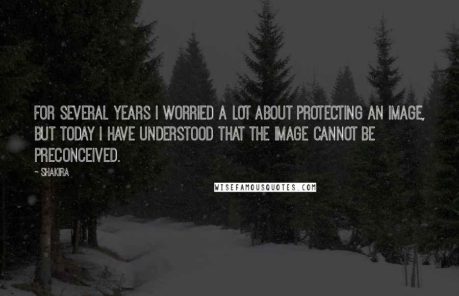 Shakira Quotes: For several years I worried a lot about protecting an image, but today I have understood that the image cannot be preconceived.