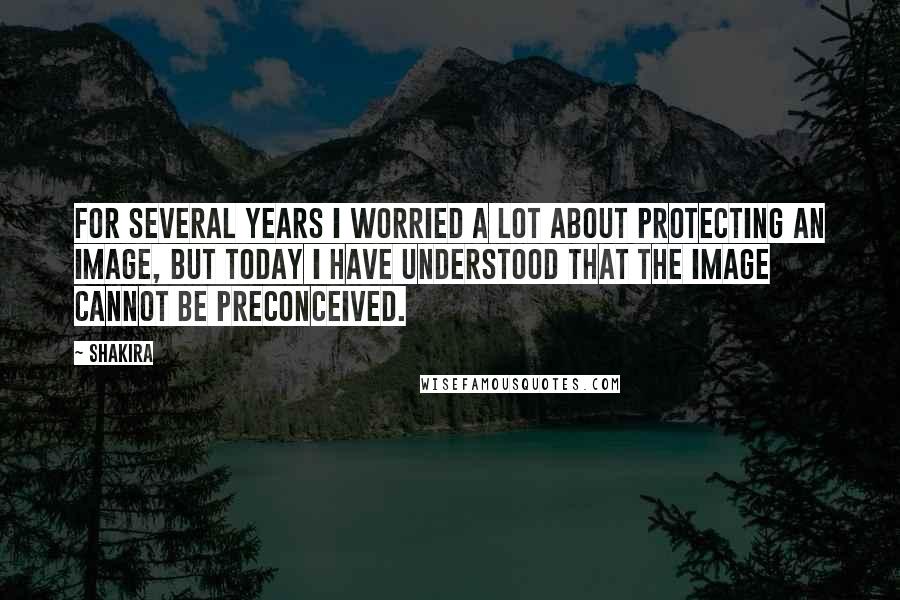 Shakira Quotes: For several years I worried a lot about protecting an image, but today I have understood that the image cannot be preconceived.