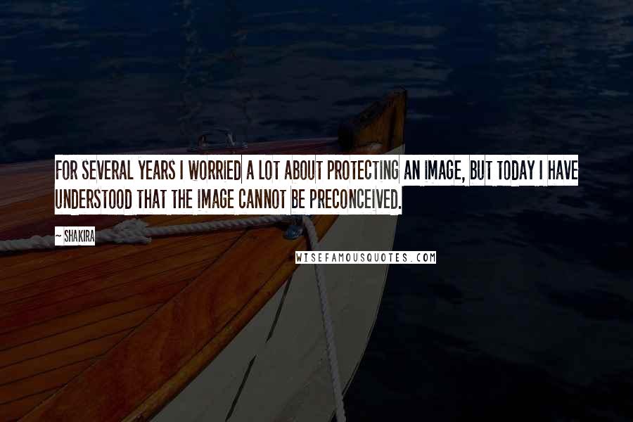 Shakira Quotes: For several years I worried a lot about protecting an image, but today I have understood that the image cannot be preconceived.