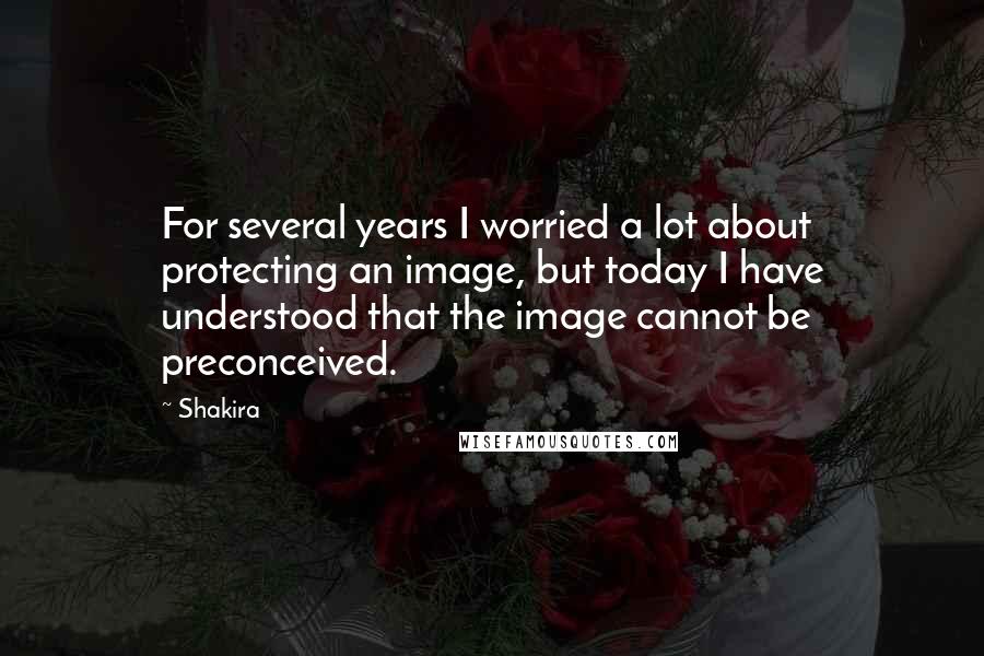 Shakira Quotes: For several years I worried a lot about protecting an image, but today I have understood that the image cannot be preconceived.