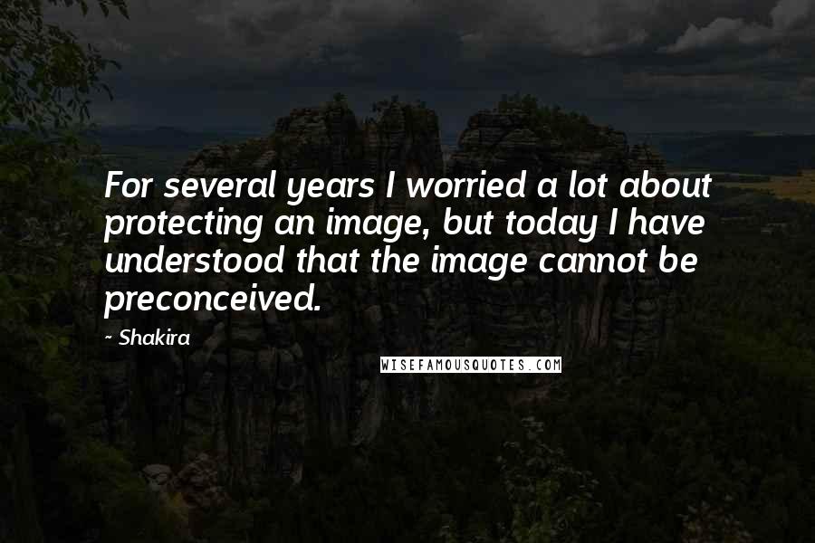 Shakira Quotes: For several years I worried a lot about protecting an image, but today I have understood that the image cannot be preconceived.