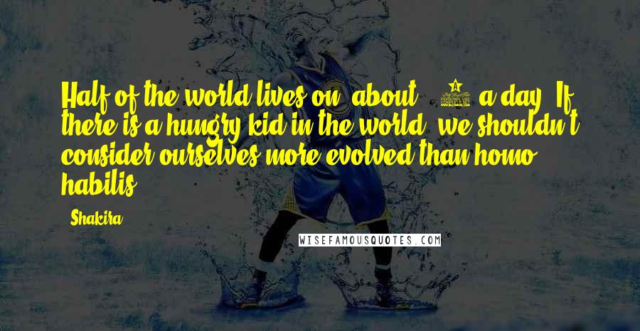 Shakira Quotes: Half of the world lives on [about] $2 a day. If there is a hungry kid in the world, we shouldn't consider ourselves more evolved than homo habilis.