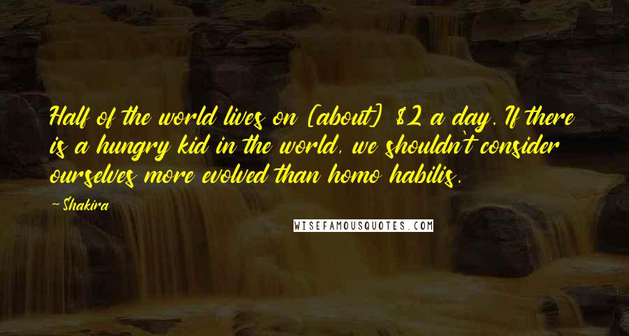 Shakira Quotes: Half of the world lives on [about] $2 a day. If there is a hungry kid in the world, we shouldn't consider ourselves more evolved than homo habilis.