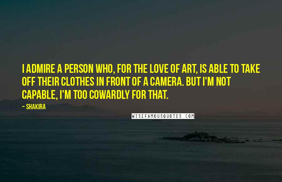 Shakira Quotes: I admire a person who, for the love of art, is able to take off their clothes in front of a camera. But I'm not capable, I'm too cowardly for that.