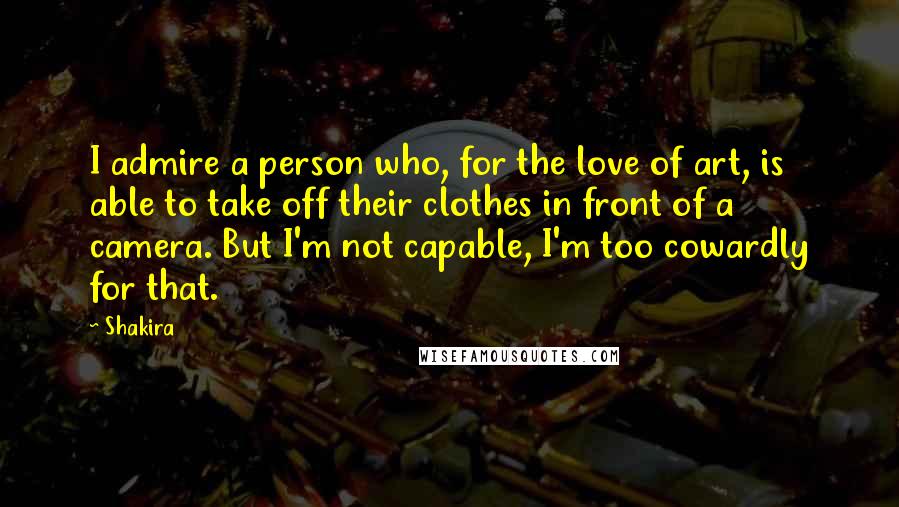 Shakira Quotes: I admire a person who, for the love of art, is able to take off their clothes in front of a camera. But I'm not capable, I'm too cowardly for that.