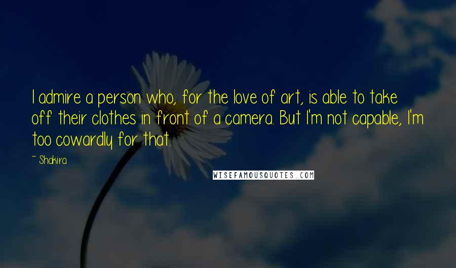 Shakira Quotes: I admire a person who, for the love of art, is able to take off their clothes in front of a camera. But I'm not capable, I'm too cowardly for that.