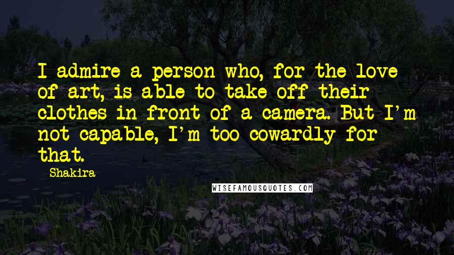 Shakira Quotes: I admire a person who, for the love of art, is able to take off their clothes in front of a camera. But I'm not capable, I'm too cowardly for that.