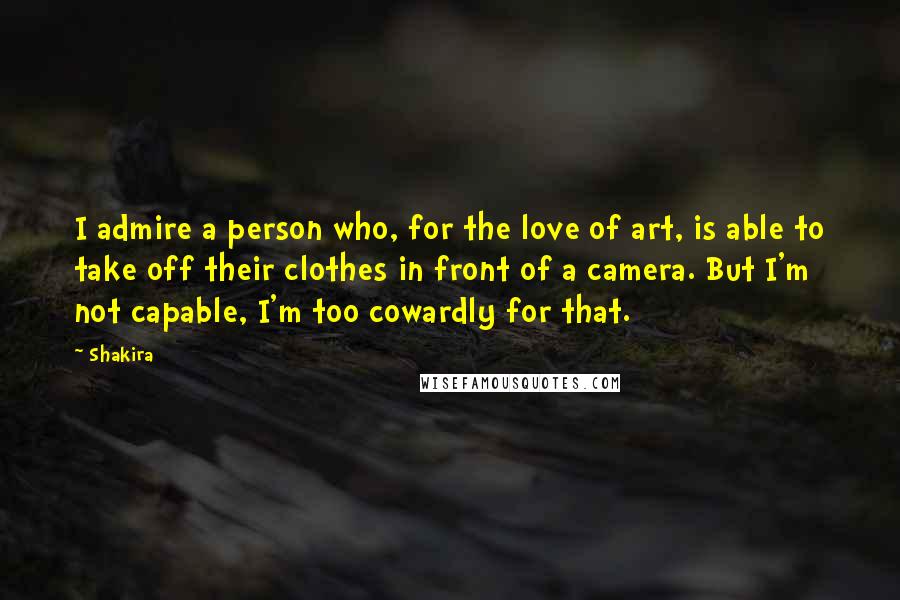 Shakira Quotes: I admire a person who, for the love of art, is able to take off their clothes in front of a camera. But I'm not capable, I'm too cowardly for that.