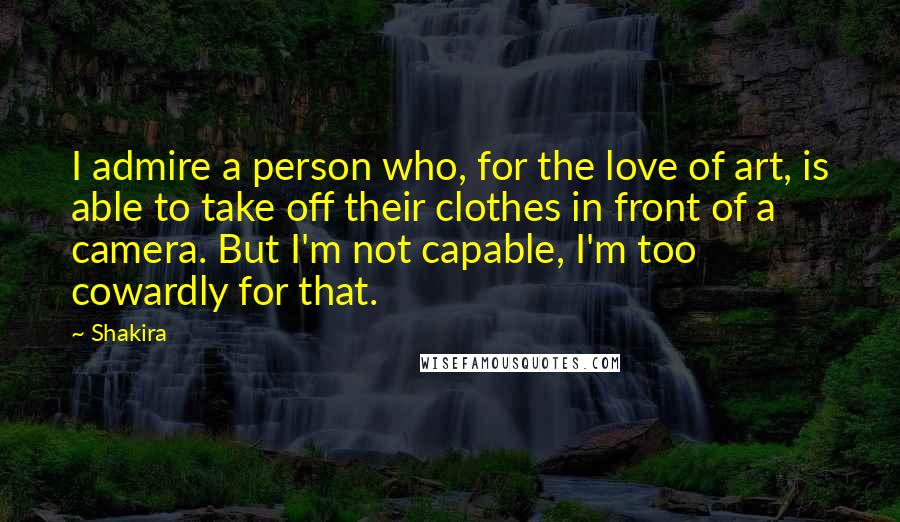 Shakira Quotes: I admire a person who, for the love of art, is able to take off their clothes in front of a camera. But I'm not capable, I'm too cowardly for that.