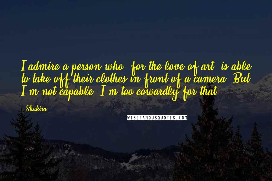 Shakira Quotes: I admire a person who, for the love of art, is able to take off their clothes in front of a camera. But I'm not capable, I'm too cowardly for that.