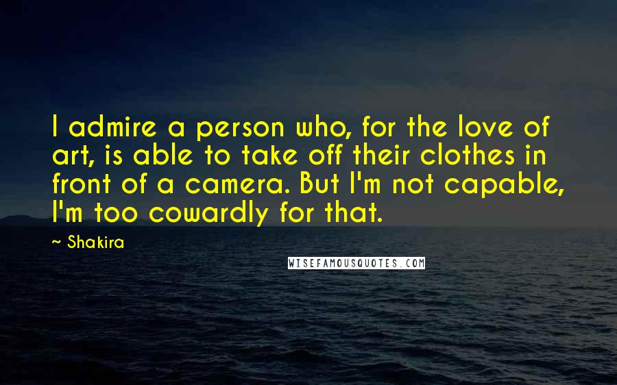 Shakira Quotes: I admire a person who, for the love of art, is able to take off their clothes in front of a camera. But I'm not capable, I'm too cowardly for that.