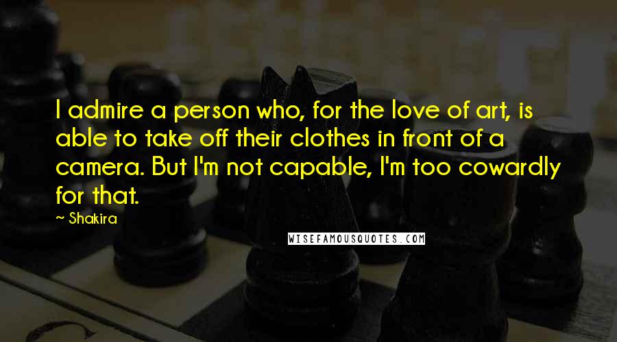 Shakira Quotes: I admire a person who, for the love of art, is able to take off their clothes in front of a camera. But I'm not capable, I'm too cowardly for that.