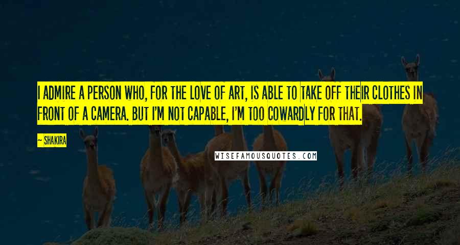 Shakira Quotes: I admire a person who, for the love of art, is able to take off their clothes in front of a camera. But I'm not capable, I'm too cowardly for that.