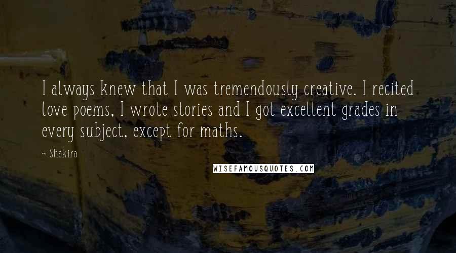 Shakira Quotes: I always knew that I was tremendously creative. I recited love poems, I wrote stories and I got excellent grades in every subject, except for maths.