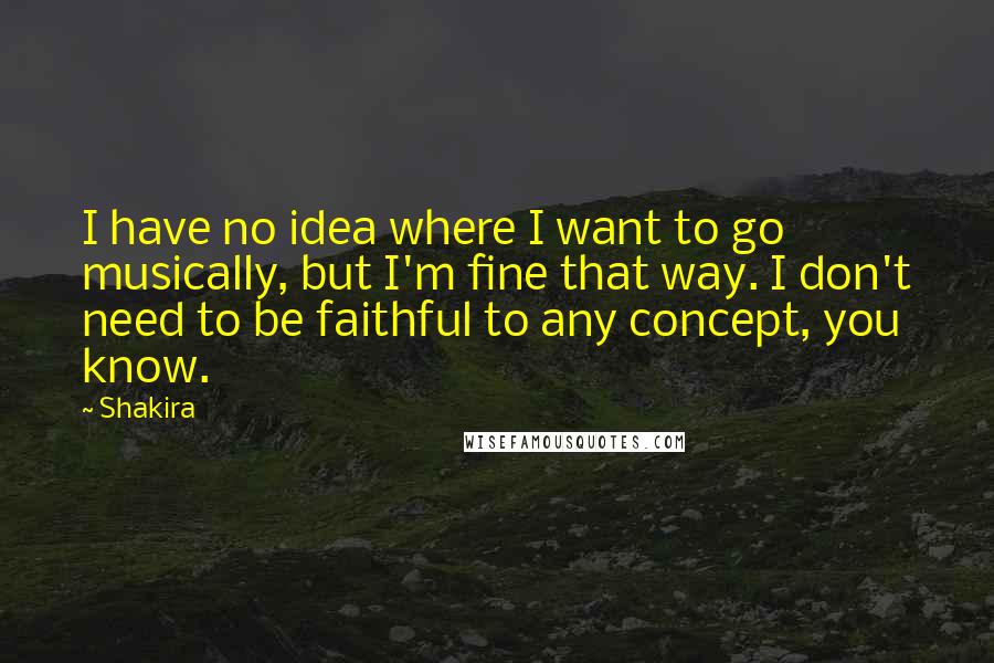 Shakira Quotes: I have no idea where I want to go musically, but I'm fine that way. I don't need to be faithful to any concept, you know.