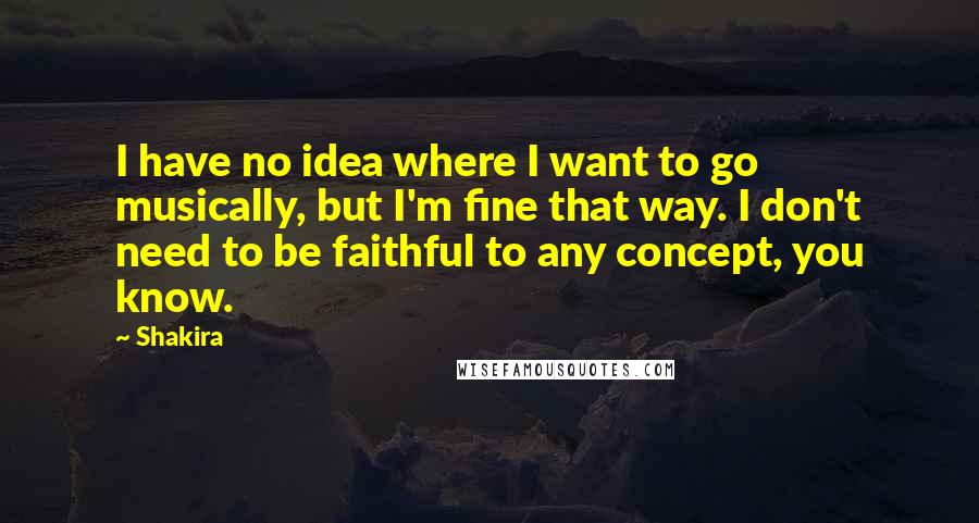 Shakira Quotes: I have no idea where I want to go musically, but I'm fine that way. I don't need to be faithful to any concept, you know.