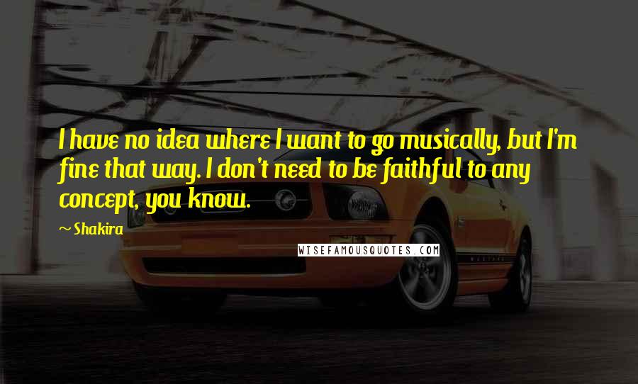 Shakira Quotes: I have no idea where I want to go musically, but I'm fine that way. I don't need to be faithful to any concept, you know.