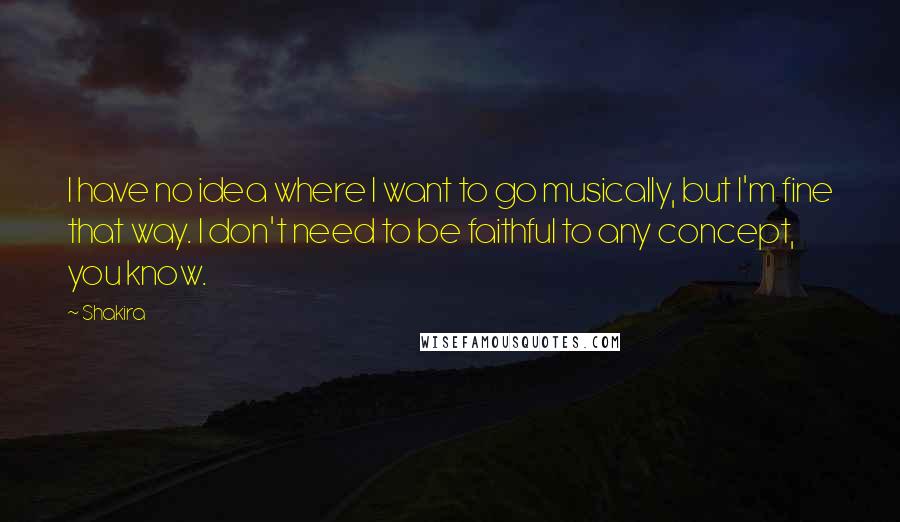 Shakira Quotes: I have no idea where I want to go musically, but I'm fine that way. I don't need to be faithful to any concept, you know.