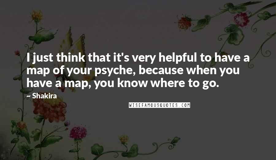 Shakira Quotes: I just think that it's very helpful to have a map of your psyche, because when you have a map, you know where to go.