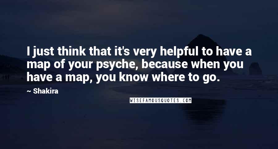 Shakira Quotes: I just think that it's very helpful to have a map of your psyche, because when you have a map, you know where to go.