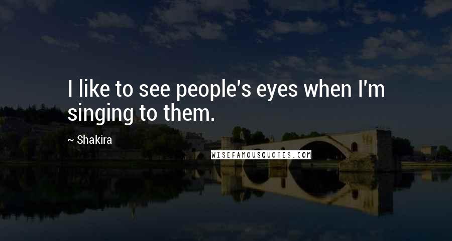 Shakira Quotes: I like to see people's eyes when I'm singing to them.