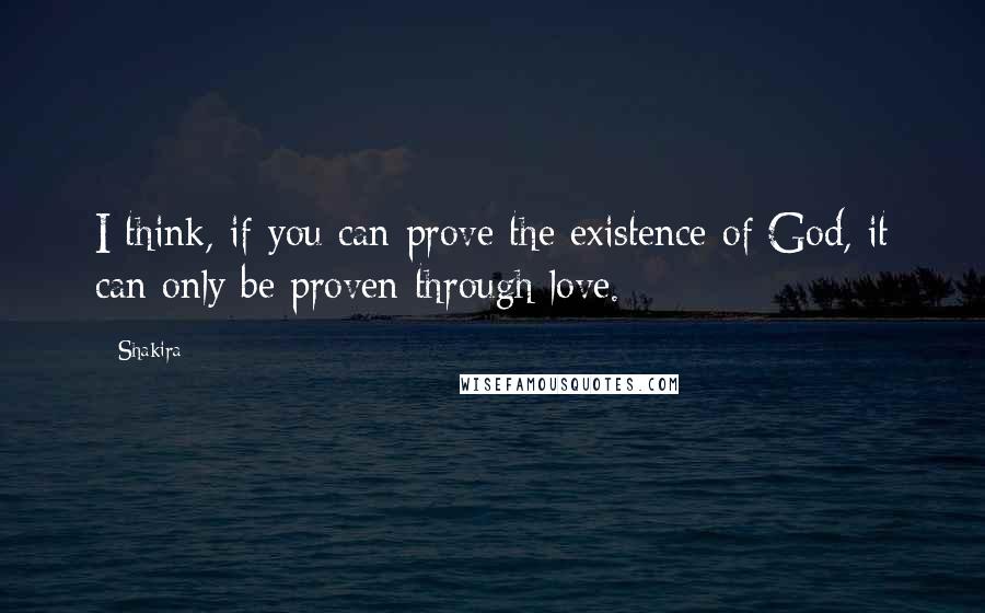 Shakira Quotes: I think, if you can prove the existence of God, it can only be proven through love.