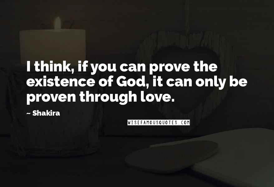 Shakira Quotes: I think, if you can prove the existence of God, it can only be proven through love.