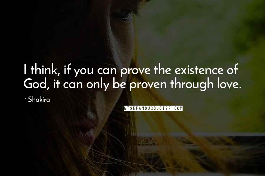 Shakira Quotes: I think, if you can prove the existence of God, it can only be proven through love.