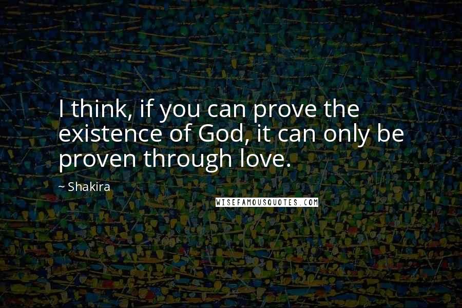 Shakira Quotes: I think, if you can prove the existence of God, it can only be proven through love.