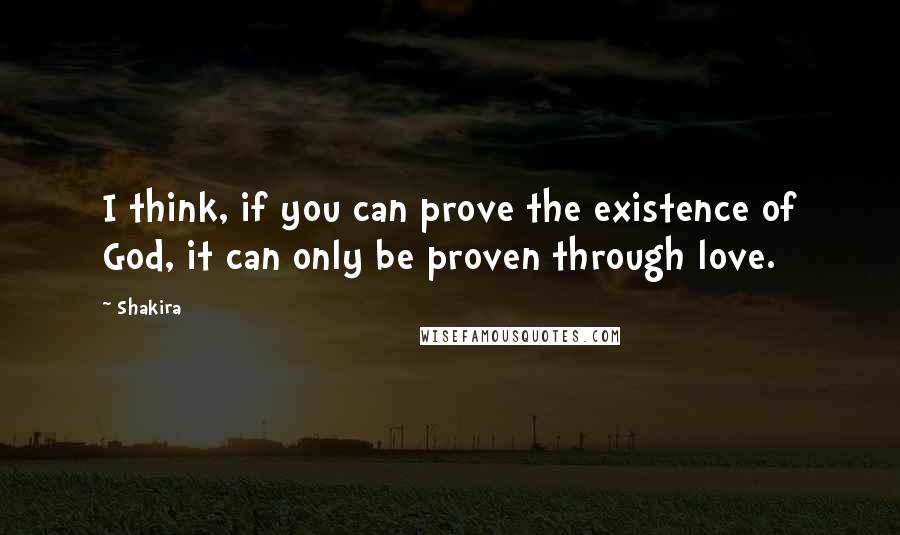 Shakira Quotes: I think, if you can prove the existence of God, it can only be proven through love.