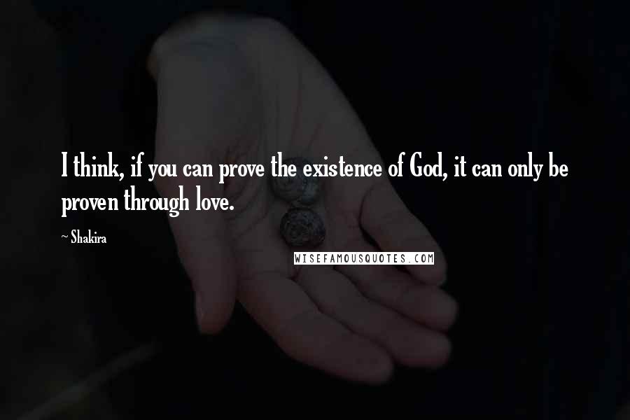 Shakira Quotes: I think, if you can prove the existence of God, it can only be proven through love.
