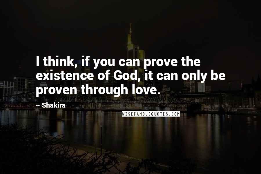 Shakira Quotes: I think, if you can prove the existence of God, it can only be proven through love.