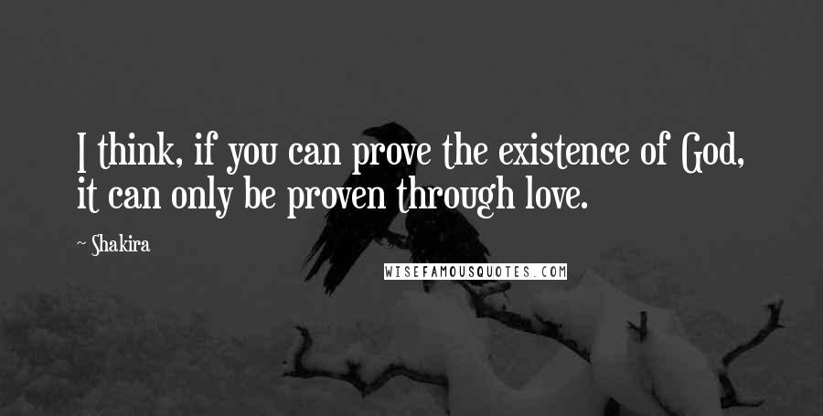 Shakira Quotes: I think, if you can prove the existence of God, it can only be proven through love.