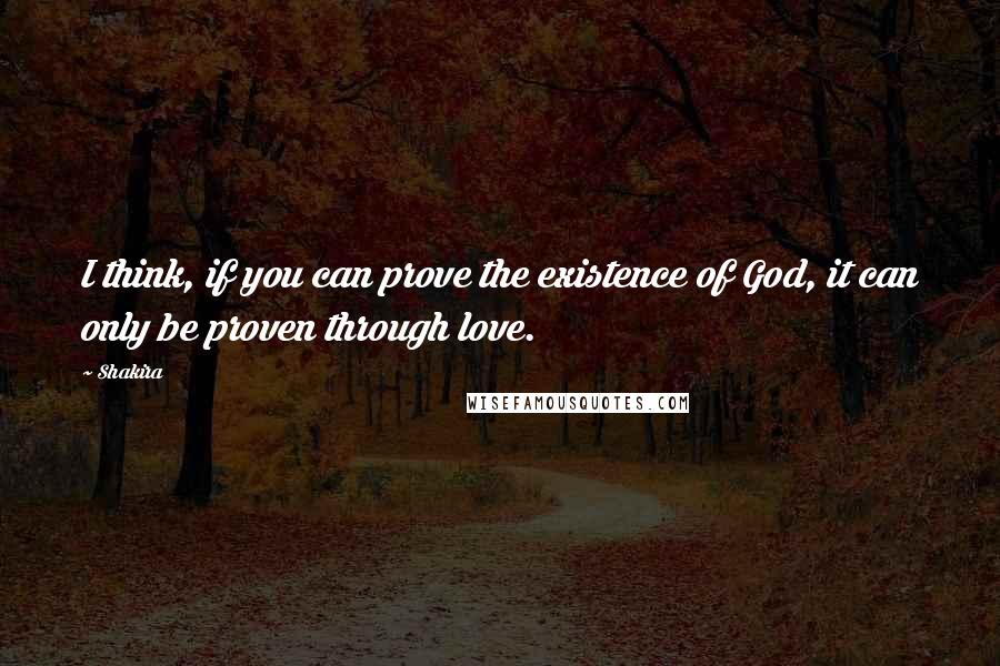 Shakira Quotes: I think, if you can prove the existence of God, it can only be proven through love.