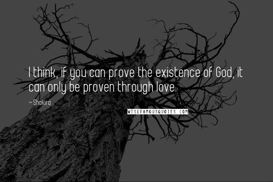 Shakira Quotes: I think, if you can prove the existence of God, it can only be proven through love.