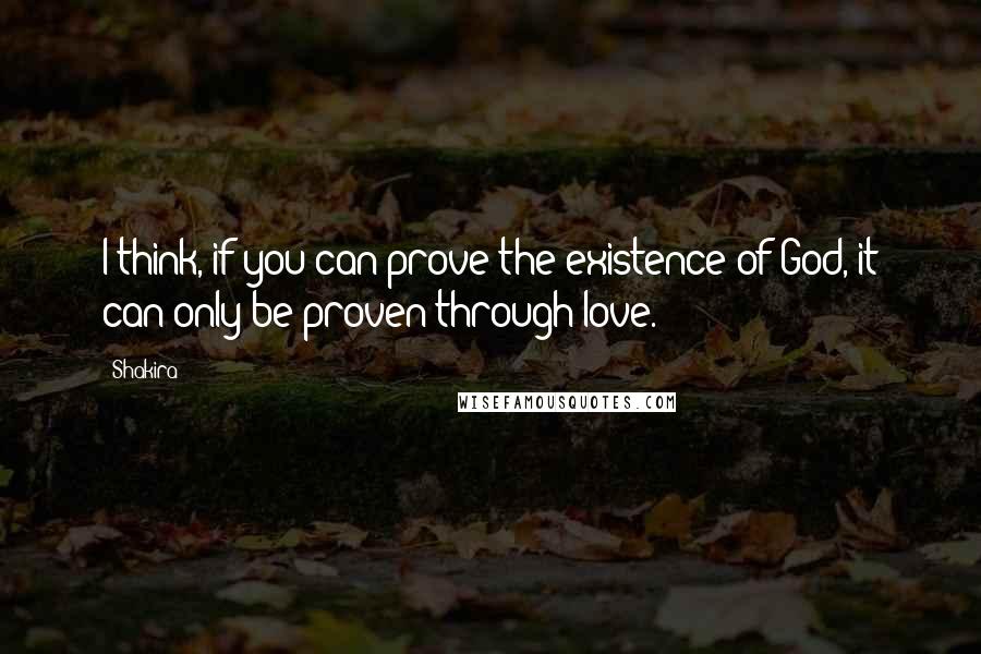 Shakira Quotes: I think, if you can prove the existence of God, it can only be proven through love.