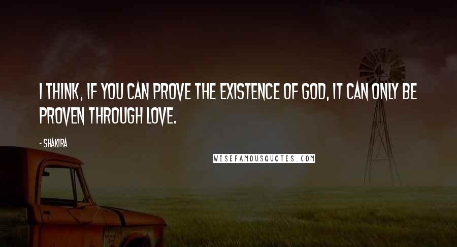 Shakira Quotes: I think, if you can prove the existence of God, it can only be proven through love.