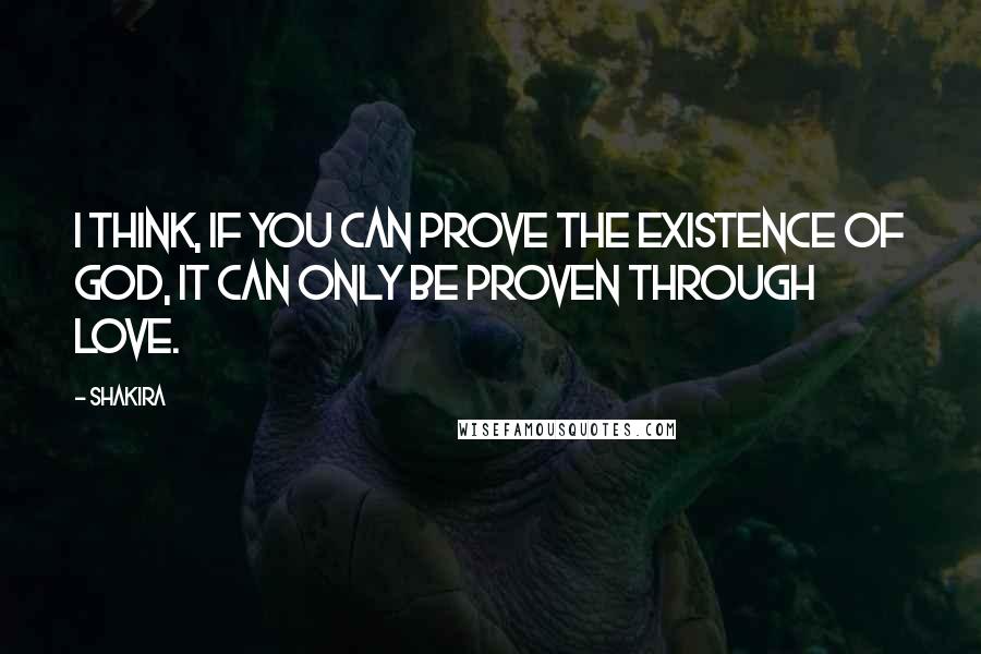 Shakira Quotes: I think, if you can prove the existence of God, it can only be proven through love.