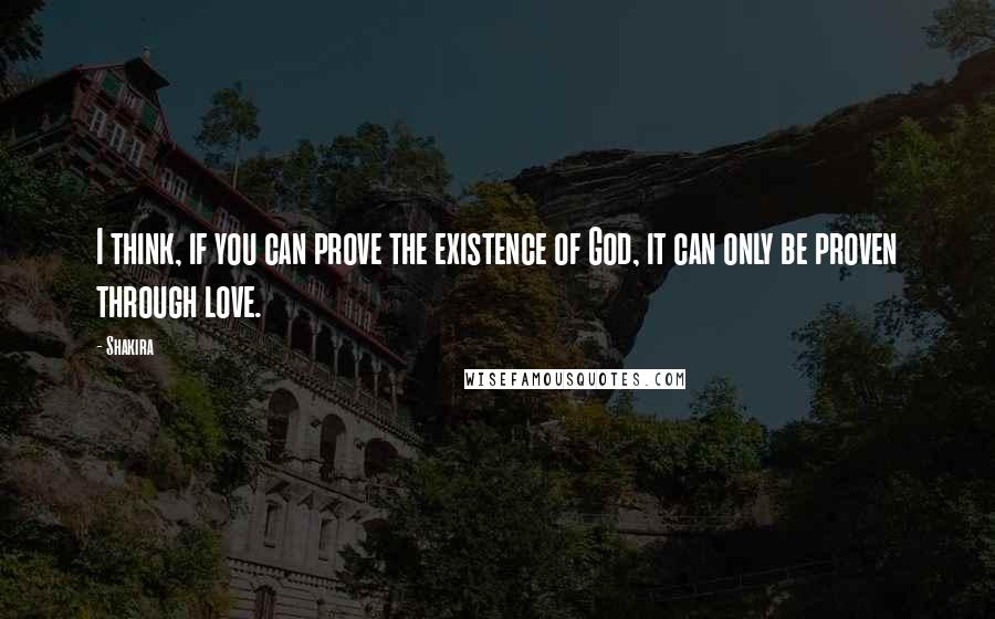 Shakira Quotes: I think, if you can prove the existence of God, it can only be proven through love.