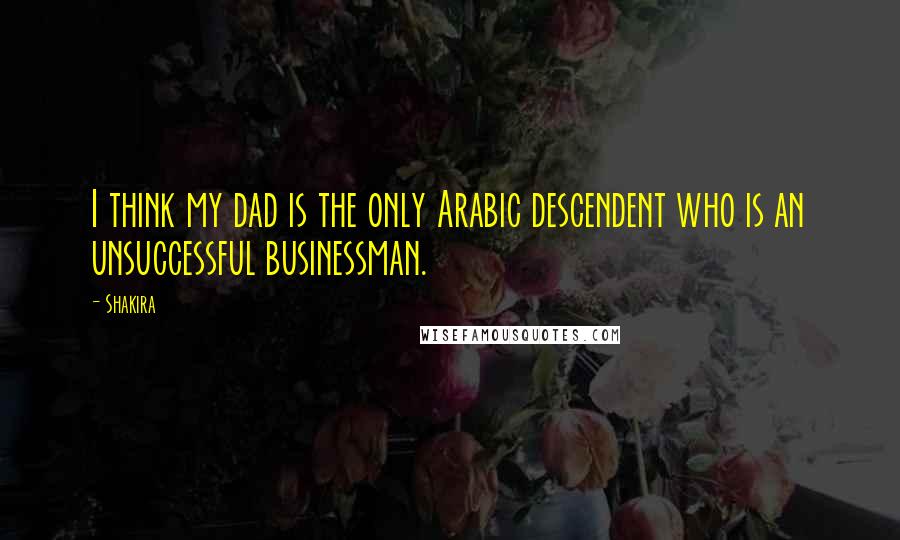 Shakira Quotes: I think my dad is the only Arabic descendent who is an unsuccessful businessman.